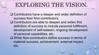 EXPLORING THE VISION. 
 Contributors have a deeper and wider definition of 
success than Non-contributors. 
 Contributors are able to deepen and widen this 
definition of success to include personal fulfillment, 
development of self-esteem, ongoing development 
of personal capabilities, etc. 
 While Non-contributors define success in terms of 
material success, achievement, external impact, 
etc. 
10 
 