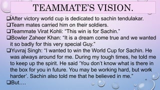 TEAMMATE’S VISION. 
After victory world cup is dedicated to sachin tendulakar. 
Team mates carried him on their soldiers. 
Teammate Virat Kohli: “This win is for Sachin.” 
Bowler Zaheer Khan: “It is a dream come true and we wanted 
it so badly for this very special Guy.” 
Yuvraj Singh: “I wanted to win the World Cup for Sachin. He 
was always around for me. During my tough times, he told me 
to keep up the spirit. He said ‘You don’t know what is there in 
the box for you in future. You may be working hard, but work 
harder’. Sachin also told me that he believed in me.” 
16 
But…. 
 