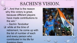 SACHIN’S VISION. 
 “...And that is the reason 
why this victory is great, 
because different players 
have made contributions to 
the win.” 
– Sachin Tendulkar 
 while at the time of 
retirement, he come up with 
the list of number of each 
and every person who 
contributed in his life for 
thanking them. 
17 
 