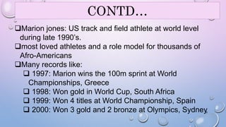 CONTD… 
Marion jones: US track and field athlete at world level 
during late 1990’s. 
most loved athletes and a role model for thousands of 
Afro-Americans 
Many records like: 
 1997: Marion wins the 100m sprint at World 
Championships, Greece 
 1998: Won gold in World Cup, South Africa 
 1999: Won 4 titles at World Championship, Spain 
 2000: Won 3 gold and 2 bronze at Olympics, Sydney 
19 
 