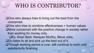 WHO IS CONTRIBUTOR? 
One who always tries to bring out the best from the 
concerned. 
One who tries to combine effectiveness + human values 
More concerned with the positive change in society rather 
than working for money only. 
Ex. Kiran Bedi, Narayan Murthy, Steve Jobs, 
Do listen to all and pick up the best out of it. 
Though working period is over, still continue to work until 
2 
satisfactorily finishing. 
 