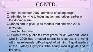 CONTD… 
 then, in october 2007, admitted of taking drugs. 
 admitted to lying to investigation authorities earlier on 
the doping issue. 
 Jones had to give up all medals that she won 2000 
onwards. 
 fans felt betrayed. 
 It was a very public fall from grace for 31-year-old Jones 
who in 2000 had amazed sports fans across the world 
with her extremely difficult goal of winning 5 gold medals 
at the Sydney Olympics. She finally won 3 golds and 20 
2 
bronzes. 
 