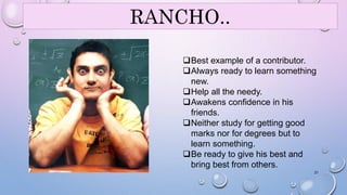 RANCHO.. 
Best example of a contributor. 
Always ready to learn something 
new. 
Help all the needy. 
Awakens confidence in his 
friends. 
Neither study for getting good 
marks nor for degrees but to 
learn something. 
Be ready to give his best and 
bring best from others. 
21 
 