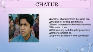 CHATUR.. 
Another character from the same film. 
Mug up for getting good marks. 
Never understands the basic concepts. 
Distracts others. 
Will take any path for getting success. 
Under estimates all. 
A perfect example of non-contributor. 
22 
 