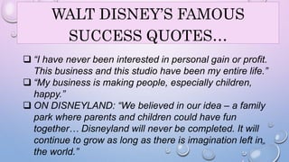 WALT DISNEY’S FAMOUS 
SUCCESS QUOTES… 
 “I have never been interested in personal gain or profit. 
This business and this studio have been my entire life.” 
 “My business is making people, especially children, 
happy.” 
 ON DISNEYLAND: “We believed in our idea – a family 
park where parents and children could have fun 
together… Disneyland will never be completed. It will 
continue to grow as long as there is imagination left in 
the world.” 
24 
 