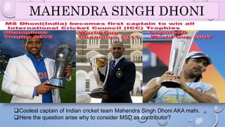 MAHENDRA SINGH DHONI 
Coolest captain of Indian cricket team Mahendra Singh Dhoni AKA mahi. 
Here the question arise why to consider MSD as contributor? 
25 
 