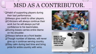 MSD AS A CONTRIBUTOR. 
Habit of supporting players during 
their bad performance. 
Always give credit to other players. 
Criticizers will always continue their 
work but he will always put full 
confidence to his teammates. 
During losses carries entire blame 
on his shoulder. 
Always behave as a front leader. 
Though number of blames, will never 
give up n continue serving country. 
Stay calm during bad time and bring 
pride for entire country with wins. 26 
 