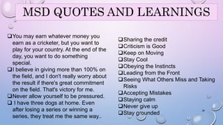 MSD QUOTES AND LEARNINGS 
You may earn whatever money you 
earn as a cricketer, but you want to 
play for your country. At the end of the 
day, you want to do something 
special. 
I believe in giving more than 100% on 
the field, and I don't really worry about 
the result if there's great commitment 
on the field. That's victory for me. 
Never allow yourself to be pressured. 
 I have three dogs at home. Even 
after losing a series or winning a 
series, they treat me the same way.. 
Sharing the credit 
Criticism is Good 
Keep on Moving 
Stay Cool 
Obeying the Instincts 
Leading from the Front 
Seeing What Others Miss and Taking 
Risks 
Accepting Mistakes 
Staying calm 
Never give up 
Stay grounded 28 
 