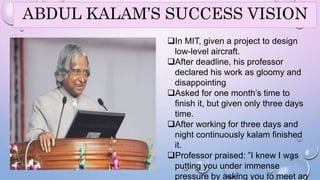 ABDUL KALAM’S SUCCESS VISION 
In MIT, given a project to design 
low-level aircraft. 
After deadline, his professor 
declared his work as gloomy and 
disappointing 
Asked for one month’s time to 
finish it, but given only three days 
time. 
After working for three days and 
night continuously kalam finished 
it. 
Professor praised: ”I knew I was 
29 
putting you under immense 
pressure by asking you to meet an 
 