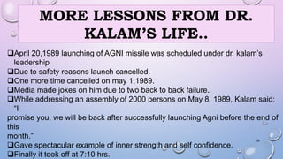 MORE LESSONS FROM DR. 
KALAM’S LIFE.. 
April 20,1989 launching of AGNI missile was scheduled under dr. kalam’s 
leadership 
Due to safety reasons launch cancelled. 
One more time cancelled on may 1,1989. 
Media made jokes on him due to two back to back failure. 
While addressing an assembly of 2000 persons on May 8, 1989, Kalam said: 
“I 
promise you, we will be back after successfully launching Agni before the end of 
this 
month.” 
30 
Gave spectacular example of inner strength and self confidence. 
Finally it took off at 7:10 hrs. 
 