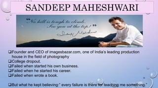 SANDEEP MAHESHWARI 
Founder and CEO of imagesbazar.com, one of India’s leading production 
house in the field of photography 
College dropout. 
Failed when started his own business. 
Failed when he started his career. 
Failed when wrote a book. 
32 
But what he kept believing:” every failure is there for teaching me something.” 
 