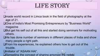 LIFE STORY 
made world record in Limca book in the field of photography at the 
age of 21. 
One of India's Most Promising Entrepreneurs by "Business World" 
magazine 
But get his self out of all this and started doing seminars for motivating 
others. 
He has done number of seminars in different places of India and show 
many people a right path. 
From his experiences, he explained others how to get out of the 
trouble. 
33 
Initiator of “ASAAN HAI”. 
Spreading the concept of sharing amongst the needy. 
 
