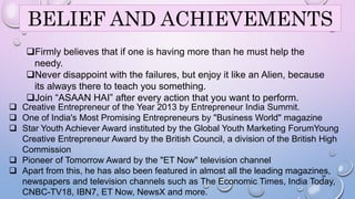 BELIEF AND ACHIEVEMENTS 
Firmly believes that if one is having more than he must help the 
needy. 
Never disappoint with the failures, but enjoy it like an Alien, because 
its always there to teach you something. 
Join “ASAAN HAI” after every action that you want to perform. 
 Creative Entrepreneur of the Year 2013 by Entrepreneur India Summit. 
 One of India's Most Promising Entrepreneurs by "Business World" magazine 
 Star Youth Achiever Award instituted by the Global Youth Marketing ForumYoung 
Creative Entrepreneur Award by the British Council, a division of the British High 
Commission 
 Pioneer of Tomorrow Award by the "ET Now" television channel 
 Apart from this, he has also been featured in almost all the leading magazines, 
34 
newspapers and television channels such as The Economic Times, India Today, 
CNBC-TV18, IBN7, ET Now, NewsX and more. 
 