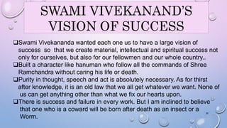 SWAMI VIVEKANAND’S 
VISION OF SUCCESS 
Swami Vivekananda wanted each one us to have a large vision of 
success so that we create material, intellectual and spiritual success not 
only for ourselves, but also for our fellowmen and our whole country.. 
Built a character like hanuman who follow all the commands of Shree 
Ramchandra without caring his life or death. 
Purity in thought, speech and act is absolutely necessary. As for thirst 
after knowledge, it is an old law that we all get whatever we want. None of 
us can get anything other than what we fix our hearts upon. 
There is success and failure in every work. But I am inclined to believe 
that one who is a coward will be born after death as an insect or a 
Worm. 
35 
 