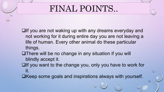 37 
FINAL POINTS.. 
If you are not waking up with any dreams everyday and 
not working for it during entire day you are not leaving a 
life of human. Every other animal do these particular 
things. 
There will be no change in any situation if you will 
blindly accept it. 
If you want to the change you, only you have to work for 
it. 
Keep some goals and inspirations always with yourself. 
 