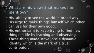 What are his views that makes him
identity???
• His ability to see the world in broad way.
• His urge to make things himself which other
can use for their own good.
• His enthusiasm to keep trying to find new
things in life by learning and observing.
• These thing made steve jobs a dynamic
identity which is the mark of a true
contributor.
 