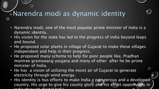 Narendra modi as dynamic identity
• Narendra modi, one of the most popular prime minister of india is a
dynamic identity.
• His vision for the state has led to the progress of india beyond leaps
and bound.
• He proposed solar plants in village of Gujarat to make these villages
independent and help in their progress.
• He proposed many scheme to help for poor people like, Pradhan
mantree gramswaraj youjana and many of other after he be prime
minister of India.
• He has a vision of utilizing the moist air of Gujarat to generate
electricity through wind energy.
• His identity is hus efforts to make India a prosperous and a developed
country. His urge to give his county glory and his effort opportunity in
 