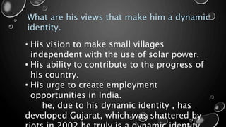 What are his views that make him a dynamic
identity.
• His vision to make small villages
independent with the use of solar power.
• His ability to contribute to the progress of
his country.
• His urge to create employment
opportunities in India.
he, due to his dynamic identity , has
developed Gujarat, which was shattered by
 