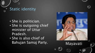 Static identity
Mayavati
• She is politician.
• She is outgoing chief
minister of Uttar
Pradesh.
• She is also chief of
Bahujan Samaj Party.
 