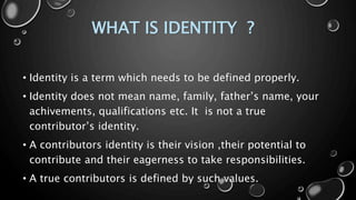 WHAT IS IDENTITY ?
• Identity is a term which needs to be defined properly.
• Identity does not mean name, family, father’s name, your
achivements, qualifications etc. It is not a true
contributor’s identity.
• A contributors identity is their vision ,their potential to
contribute and their eagerness to take responsibilities.
• A true contributors is defined by such values.
 