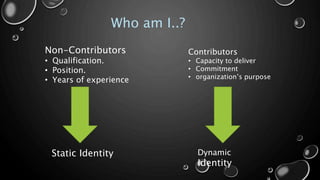 Who am I..?
Non-Contributors
• Qualification.
• Position.
• Years of experience
Contributors
• Capacity to deliver
• Commitment
• organization’s purpose
Static Identity Dynamic
Identity
 
