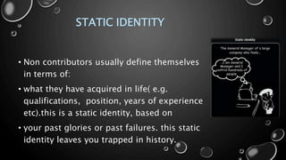 STATIC IDENTITY
• Non contributors usually define themselves
in terms of:
• what they have acquired in life( e.g.
qualifications, position, years of experience
etc).this is a static identity, based on
• your past glories or past failures. this static
identity leaves you trapped in history.
 