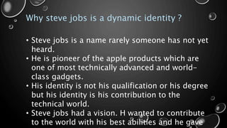 Why steve jobs is a dynamic identity ?
• Steve jobs is a name rarely someone has not yet
heard.
• He is pioneer of the apple products which are
one of most technically advanced and world-
class gadgets.
• His identity is not his qualification or his degree
but his identity is his contribution to the
technical world.
• Steve jobs had a vision. H wanted to contribute
to the world with his best abilities and he gave
 