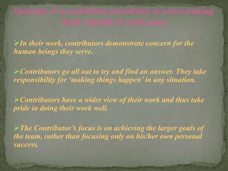 Qualities of a contributor personality in action making 
them valuable in work place 
In their work, contributors demonstrate concern for the 
human beings they serve. 
Contributors go all out to try and find an answer. They take 
responsibility for ‘making things happen’ in any situation. 
Contributors have a wider view of their work and thus take 
pride in doing their work well. 
The Contributor’s focus is on achieving the larger goals of 
the team, rather than focusing only on his/her own personal 
success. 
 