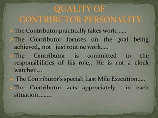 The Contributor practically takes work……. 
The Contributor focuses on the goal being 
achieved,, not just routine work….. 
The Contributor is committed to the 
responsibilities of his role,, He is not a clock 
watcher….. 
 The Contributor’s special: Last Mile Execution….. 
The Contributor acts approciately in each 
situation……… 
 