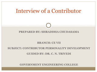 Interview of a Contributor 
PREPARED BY: SHRADDHA CHUDASAMA 
BRANCH: CE VII 
SUBJECT: CONTRIBUTOR PERSONALITY DEVELOPMENT 
GUIDED BY: DR. C. N. TRIVEDI 
GOVERNMENT ENGINEERING COLLEGE 
 