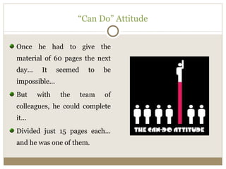 “Can Do” Attitude 
Once he had to give the 
material of 60 pages the next 
day… It seemed to be 
impossible… 
But with the team of 
colleagues, he could complete 
it… 
Divided just 15 pages each… 
and he was one of them. 
 