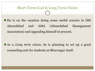 Short Term Goal & Long Term Vision 
He is on the vacation doing some useful courses in IIM 
Ahmedabad and AMA (Ahmedabad Management 
Association) and upgrading himself at present. 
As a Long term vision, he is planning to set up a good 
counseling unit for students at Bhavnagar itself. 
 