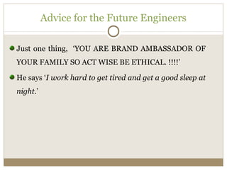 Advice for the Future Engineers 
Just one thing, ‘YOU ARE BRAND AMBASSADOR OF 
YOUR FAMILY SO ACT WISE BE ETHICAL. !!!!’ 
He says ‘I work hard to get tired and get a good sleep at 
night.’ 
 