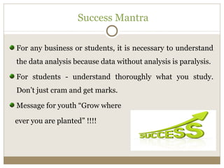 Success Mantra 
For any business or students, it is necessary to understand 
the data analysis because data without analysis is paralysis. 
For students - understand thoroughly what you study. 
Don’t just cram and get marks. 
Message for youth “Grow where 
ever you are planted” !!!! 
 