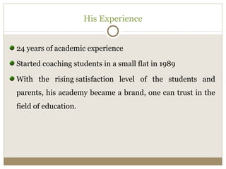 His Experience 
24 years of academic experience 
Started coaching students in a small flat in 1989 
With the rising satisfaction level of the students and 
parents, his academy became a brand, one can trust in the 
field of education. 
 