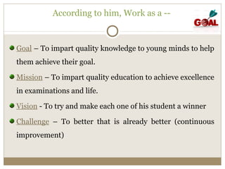 According to him, Work as a -- 
Goal – To impart quality knowledge to young minds to help 
them achieve their goal. 
Mission – To impart quality education to achieve excellence 
in examinations and life. 
Vision - To try and make each one of his student a winner 
Challenge – To better that is already better (continuous 
improvement) 
 