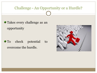 Challenge - An Opportunity or a Hurdle? 
Takes every challenge as an 
opportunity 
To check potential to 
overcome the hurdle. 
 