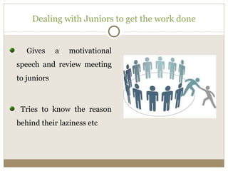 Dealing with Juniors to get the work done 
Gives a motivational 
speech and review meeting 
to juniors 
Tries to know the reason 
behind their laziness etc 
 
