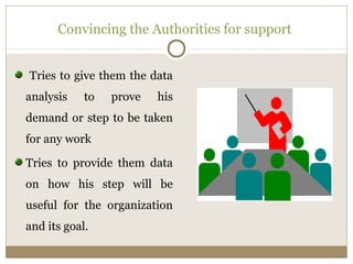 Convincing the Authorities for support 
Tries to give them the data 
analysis to prove his 
demand or step to be taken 
for any work 
Tries to provide them data 
on how his step will be 
useful for the organization 
and its goal. 
 
