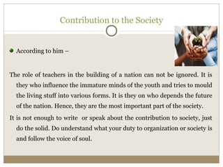 Contribution to the Society 
According to him – 
The role of teachers in the building of a nation can not be ignored. It is 
they who influence the immature minds of the youth and tries to mould 
the living stuff into various forms. It is they on who depends the future 
of the nation. Hence, they are the most important part of the society. 
It is not enough to write or speak about the contribution to society, just 
do the solid. Do understand what your duty to organization or society is 
and follow the voice of soul. 
 