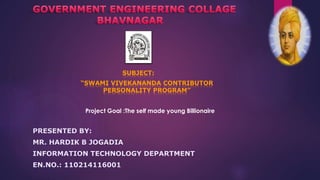 SUBJECT: 
“SWAMI VIVEKANANDA CONTRIBUTOR 
PERSONALITY PROGRAM” 
Project Goal :The self made young Billionaire 
PRESENTED BY: 
MR. HARDIK B JOGADIA 
INFORMATION TECHNOLOGY DEPARTMENT 
EN.NO.: 110214116001 
 