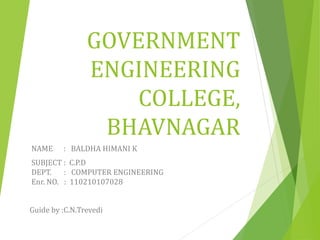 GOVERNMENT 
ENGINEERING 
COLLEGE, 
BHAVNAGAR 
NAME : BALDHA HIMANI K 
SUBJECT : C.P.D 
DEPT. : COMPUTER ENGINEERING 
Enr. NO. : 110210107028 
Guide by :C.N.Trevedi 
 