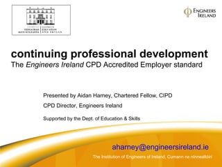 continuing professional development
The Engineers Ireland CPD Accredited Employer standard
The Institution of Engineers of Ireland, Cumann na nInnealtóirí
Presented by Aidan Harney, Chartered Fellow, CIPD
CPD Director, Engineers Ireland
Supported by the Dept. of Education & Skills
aharney@engineersireland.ie
 