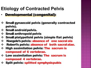 Etiology of Contracted Pelvis
• Developmental (congenital):
 Small gynaecoid pelvis (generally contracted
pelvis).
 Small androidpelvis.
 Small anthropoid pelvis
 Small platypelloid pelvis (simple flat pelvis)
 Naegele’s pelvis: absence of one sacralala
 Robert’s pelvis: absence of both sacralalae.
 High assimilation pelvis: The sacrum is
composed of 6 vertebrae.
 Low assimilation pelvis: The sacrum is
composed 4 vertebrae.
 Split pelvis: splitted symphysispubis
 