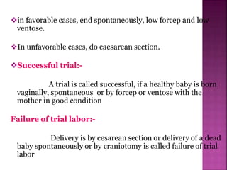 in favorable cases, end spontaneously, low forcep and low
ventose.
In unfavorable cases, do caesarean section.
Successful trial:-
A trial is called successful, if a healthy baby is born
vaginally, spontaneous or by forcep or ventose with the
mother in good condition
Failure of trial labor:-
Delivery is by cesarean section or delivery of a dead
baby spontaneously or by craniotomy is called failure of trial
labor
 