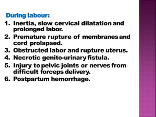 During labour:
1. Inertia, slow cervical dilatation and
prolonged labor.
2. Premature rupture of membranesand
cord prolapsed.
3. Obstructed labor and rupture uterus.
4. Necrotic genito-urinary fistula.
5. Injury topelvic joints or nerves from
difficult forceps delivery.
6. Postpartum hemorrhage.
 