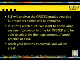 • SLT will analyse the OFSTED grades awarded
  but teachers names will be removed.
• It is not a witch hunt! We want to know what
  we can improve on in time for OFSTED and be
  able to celebrate the huge amount of good
  practice at Essa.
• Teach your lessons as normal, you will be
  great!
 