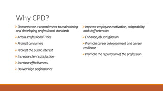 Why CPD?
Demonstrate a commitment to maintaining
and developing professional standards
Attain Professional Titles
Protect consumers
Protect the public interest
Increase client satisfaction
Increase effectiveness
Deliver high performance
Improve employee motivation, adaptability
and staff retention
Enhance job satisfaction
Promote career advancement and career
resilience
Promote the reputation of the profession
 