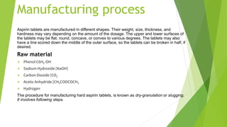 Manufacturing process
Aspirin tablets are manufactured in different shapes. Their weight, size, thickness, and
hardness may vary depending on the amount of the dosage. The upper and lower surfaces of
the tablets may be flat, round, concave, or convex to various degrees. The tablets may also
have a line scored down the middle of the outer surface, so the tablets can be broken in half, if
desired.
Raw material
❖ Phenol C6H5-OH
❖ Sodium Hydroxide [NaOH]
❖ Carbon Dioxide [CO2
❖ Acetic Anhydride [CH3COOCOCH3
❖ Hydrogen
The procedure for manufacturing hard aspirin tablets, is known as dry-granulation or slugging.
It involves following steps.
 