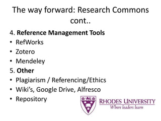 The way forward: Research Commons
cont..
4. Reference Management Tools
• RefWorks
• Zotero
• Mendeley
5. Other
• Plagiarism / Referencing/Ethics
• Wiki’s, Google Drive, Alfresco
• Repository
 